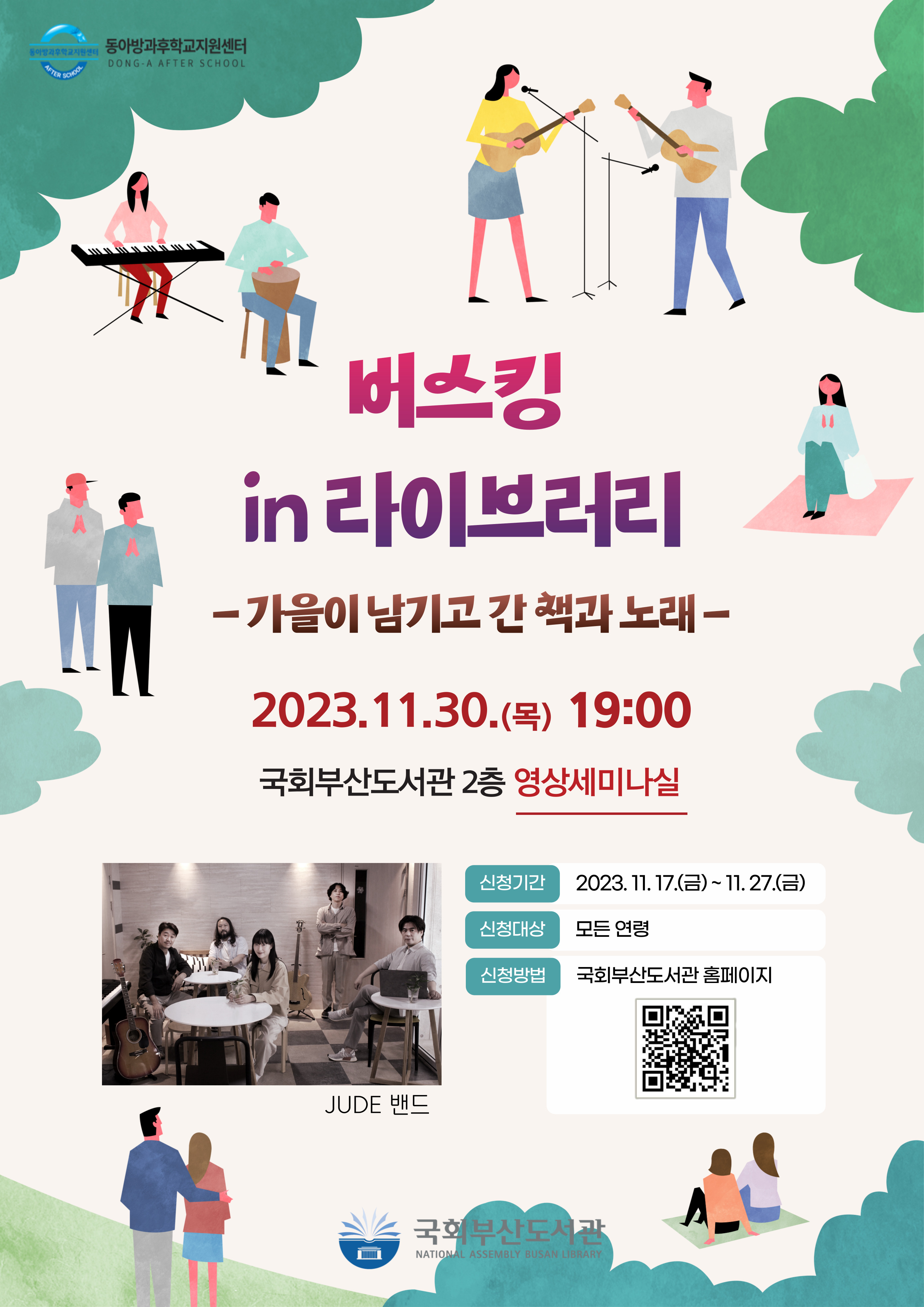 동아리·방과후학교지원센터버스킹 in 라이브러리가을이 남기고 간 책과 노래 - 2023-11-30(목) 19:00 국회부산도서관 2층 영상세미나실 신청기간 2023-11-17(금) ~ 11-27(금) 신청대상 모든 연령 신청방법 국회부산도서관 홈페이지 JUDE 밴드 국회부산도서관