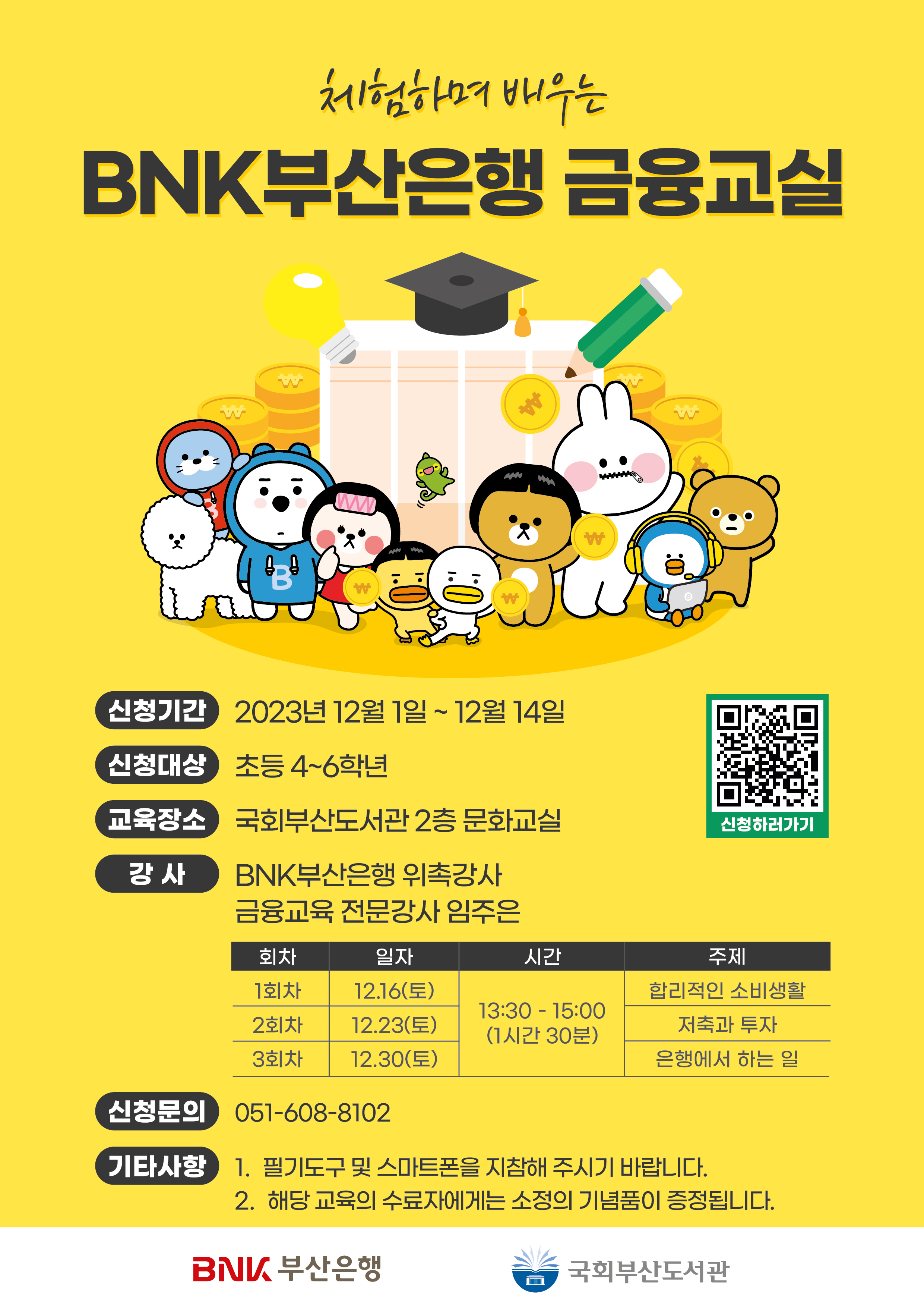 체험하며 배우는 BNK부산은행 금융교실신청기간 2023년 12월 1일 ~ 12월 14일신청대상 초등 4~6학년교육장소 국회부산도서관 2층 문화교실강사 BNK부산은행 위촉강사 금융교육 전문가 임주은1회차 일자: 12-16(토) 시간: 13:30-15:00 (1시간 30분) 주제: 합리적인 소비생활2회차 일자: 12-23(토) 시간: 13:30-15:00 (1시간 30분) 주제: 저축과 투자3회차 일자: 12-30(토) 시간: 13:30-15:00 (1시간 30분) 주제: 은행에서 하는 일신청문의 051-608-8102기타사항필기도구 및 스마트폰을 지참해 주시기 바랍니다.해당 교육의 수료자에게는 소정의 기념품이 증정됩니다. BNK 부산은행 국회부산도서관 신청하러가기