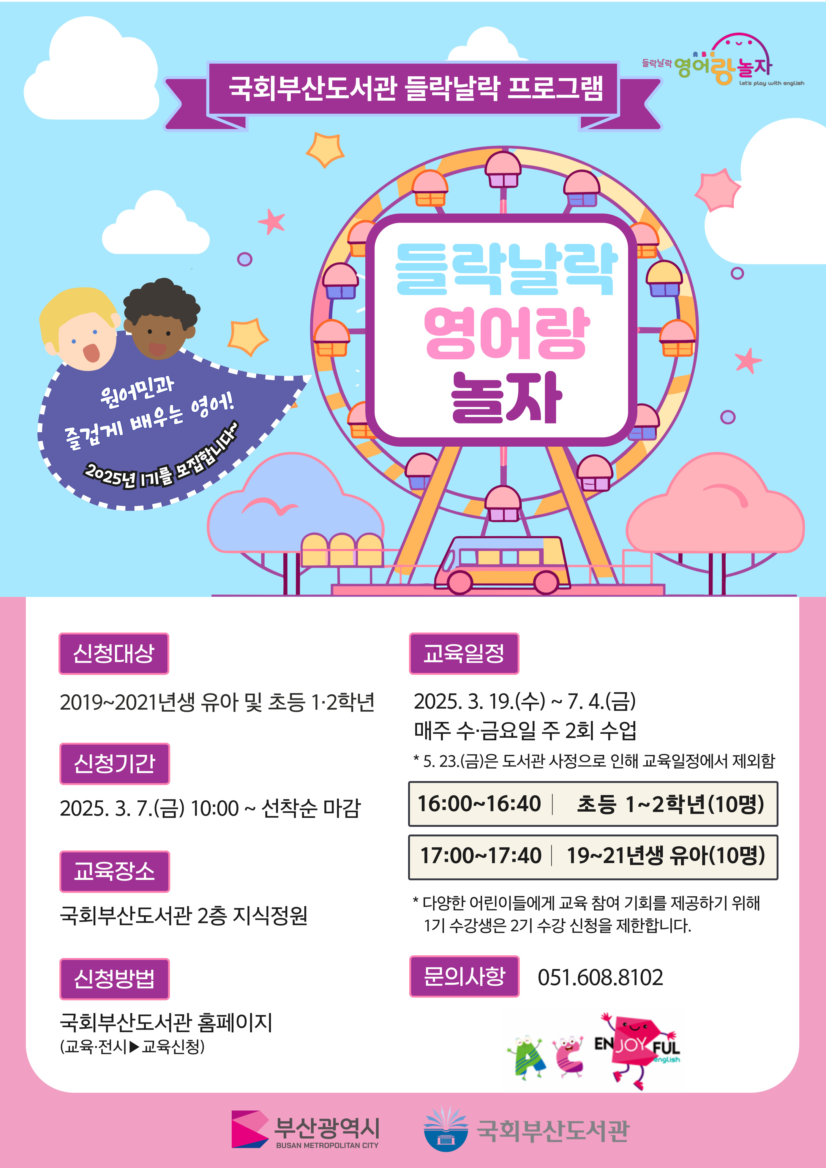 국회 부산 도서관 들락날락 프로그램원어민과즐겁게 배우는 영어!2025년 1기 모집입니다.신청 대상: 2019~2021년생 유아 및 초등 1·2학년신청 기간: 2025. 3. 7.(금) 10:00 ~ 선착순 마감교육 장소: 국회 부산 도서관 2층 지식 정원교육 일정: 매주 수·금요일 주 2회 수업2025. 3. 19.(수) ~ 7. 4.(금)23.(금)은 도서관 사정으로 인해 교육 일정에서 제외 함 16:00~16:40 초등 1~2학년 (10명) 17:00~17:40 19~21년생 유아 (10명)* 다양한 어린이들에게 교육 참여 기회를 제공하기 위해 1기 수강생은 2기 수강 신청을 제한합니다.문의 사항: 051.608.8102부산 광역시 국회 부산 도서관