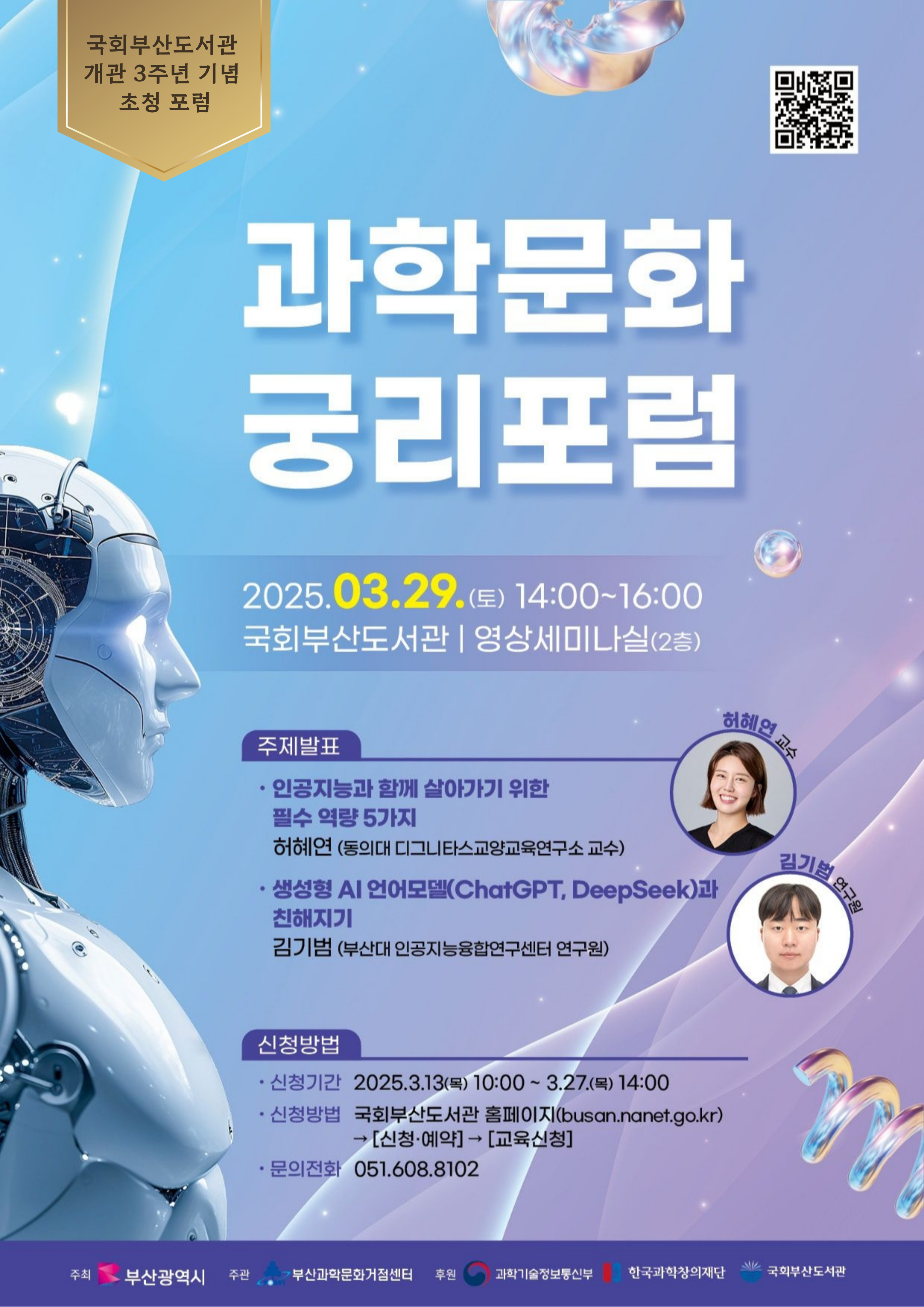 국회 부산 도서관개관 3주년 기념초청 포럼과학 문화 융리 포럼2025.03.29.(토) 14:00~16:00국회 부산 도서관 영상 세미나 실 (2층)주제 발표인공지능 과 함께 살아 가기 위한 필수 역량 5가지 허혜연 교수 (동의 대 디지털 스포츠 과학 교육 연구소 교수)생성형 AI 언어 모델 (ChatGPT, DeepSeek) 과 친해지기 김기범 (부산 대 인공 지능 융합 연구 센터 연구원)신청 방법신청 기간: 2025.3.13.(목) 10:00 ~ 3.27.(목) 14:00신청 방법: 국회 부산 도서관 홈페이지 (busan.nanet.go.kr) → [신청·예약] → [교육 신청]문의 전화: 051.608.8102주최: 부산 광역시주관: 부산 과학 기술 진흥원후원: 과학 기술 정보 통신부, 한국 과학 창의 재단, 국회 부산 도서관 qr코드 : https://busan.nanet.go.kr/education/eduList.do