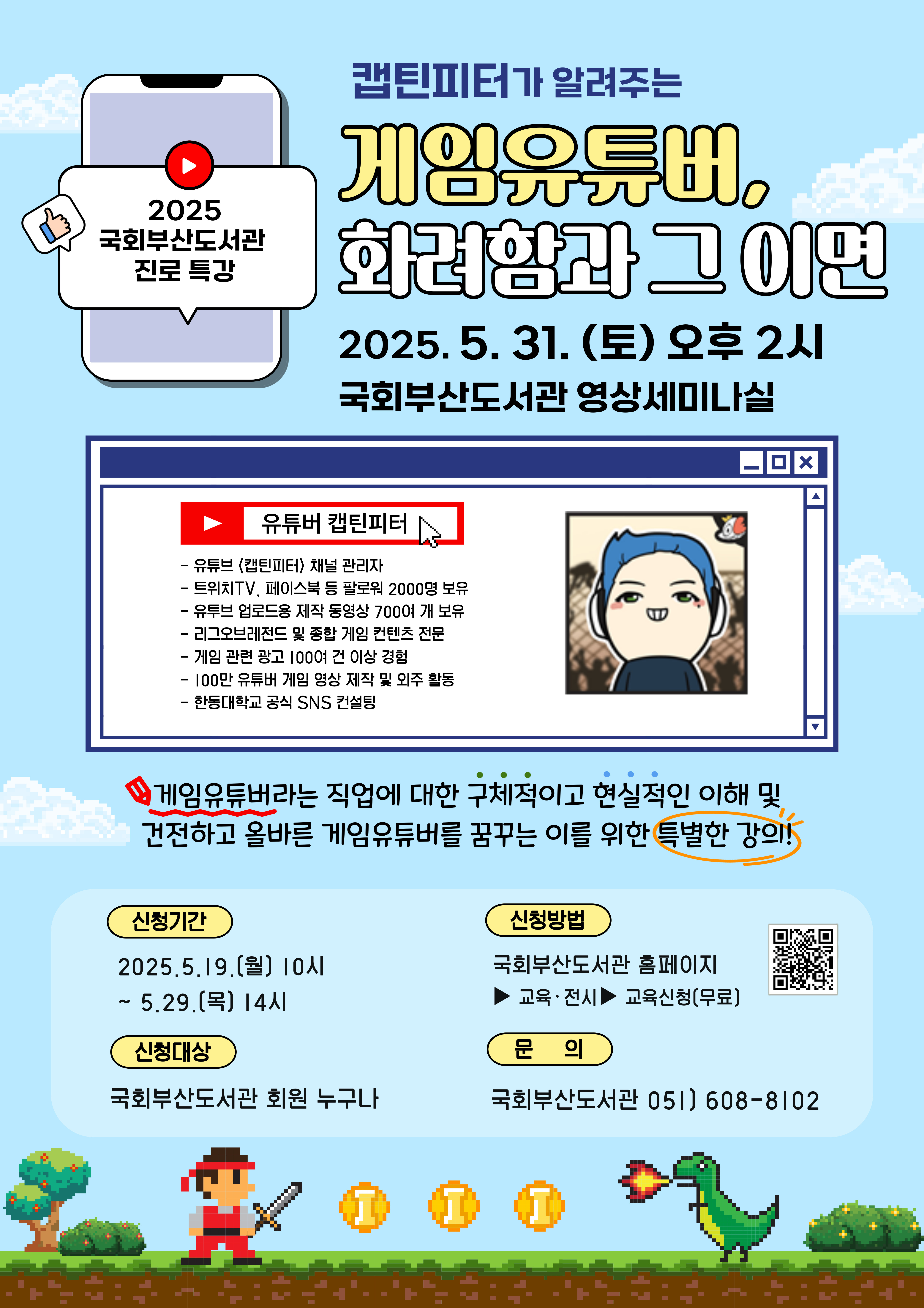 캡틴 피터가 알려주는게임 유튜버, 화려함 과 그 이면2025.05.31.(토) 오후 2시 국회 부산 도서관 영상 세미나실유튜버 캡틴 피터유튜버 (캡틴 피터) 채널 관리자트위치 TV, 페이스북 등 팔로워 2000명 보유유튜브 업로드 영상 700여 개 보유리그 오브 레전드 및 종합 게임 컨텐츠 전문게임 관련 영상 100여 건 이상 경험100만 유튜버 게임 영상 제작 및 외주 활동한양 대학교 공식 SNS 컨설팅게임 유튜버라는 직업에 대한 구체적 이고 현실적 이해 및 건전 하고 올바른 게임 유튜버 를 꿈꾸는 이를 위한 특별한 강의!신청 기간: 2025. 5. 19.(월) 10시 ~ 5. 29.(목) 14시신청 대상: 국회 부산 도서관 회원 누구나신청 방법: 국회 부산 도서관 홈페이지 교육 · 전시 교육 신청 (무료)문 의: 국회 부산 도서관 051) 608-8102 qr코드 : https://busan.nanet.go.kr/education/eduList.do