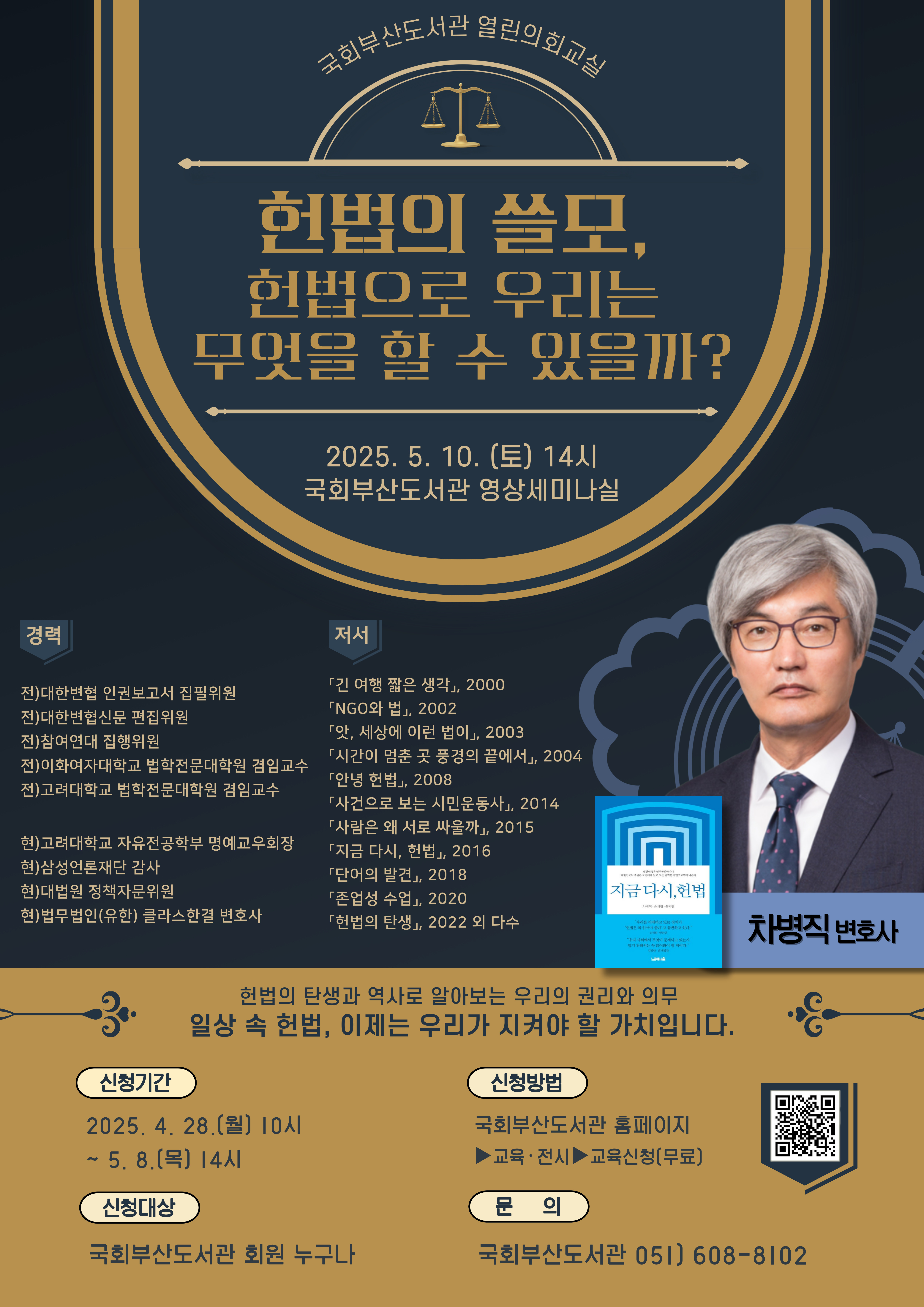 헌법의 쓸모, 헌법으로 우리는 무엇을 할 수 있을까? 2025년 5월 10일 토요일 14시 국회부산도서관 영상세미나실 경력: 전대한변협 인권보고서 집필위원 접대한변협신문 편집위원 전참여연대 집행위원 전이화여자대학교 법학전문대학원 겸임교수 전고려대학교 법학전문대학원 겸임교수 현고려대학교 자유전공학부 명예교우회장 현삼성언론재단 감사 현대법원 정책자문위원 현법무법인(유한) 클라스한결 변호사 저서: 긴여행짧은생각 NGO와 법 앗,세상에 이런 법이 시간이 멈춘 곳 풍경의 끝에서 안녕 헌법 사건으로 보는 시민운동사 사람은 왜 서로 싸울까 지금 다시, 헌법 단어의 발견 존엄성 수업 헌법의 탄생 외 다수 헌법의 탄생과 역사로 알아보는 우리의 권리와 의무 일상 속 헌법, 이제는 우리가 지켜야 할 가치입니다. 신청기간 2025년 4월 28일 월요일 10시~ 5월 8일 목요일 14시 신청대상: 국회부산도서관 회원 누구나, 신청방법: 국회부산도서관홈페이지>교육전시>교육신청(무료), 문의 국회부산도서관 051-608-8102 qr코드 : https://busan.nanet.go.kr/education/eduList.do