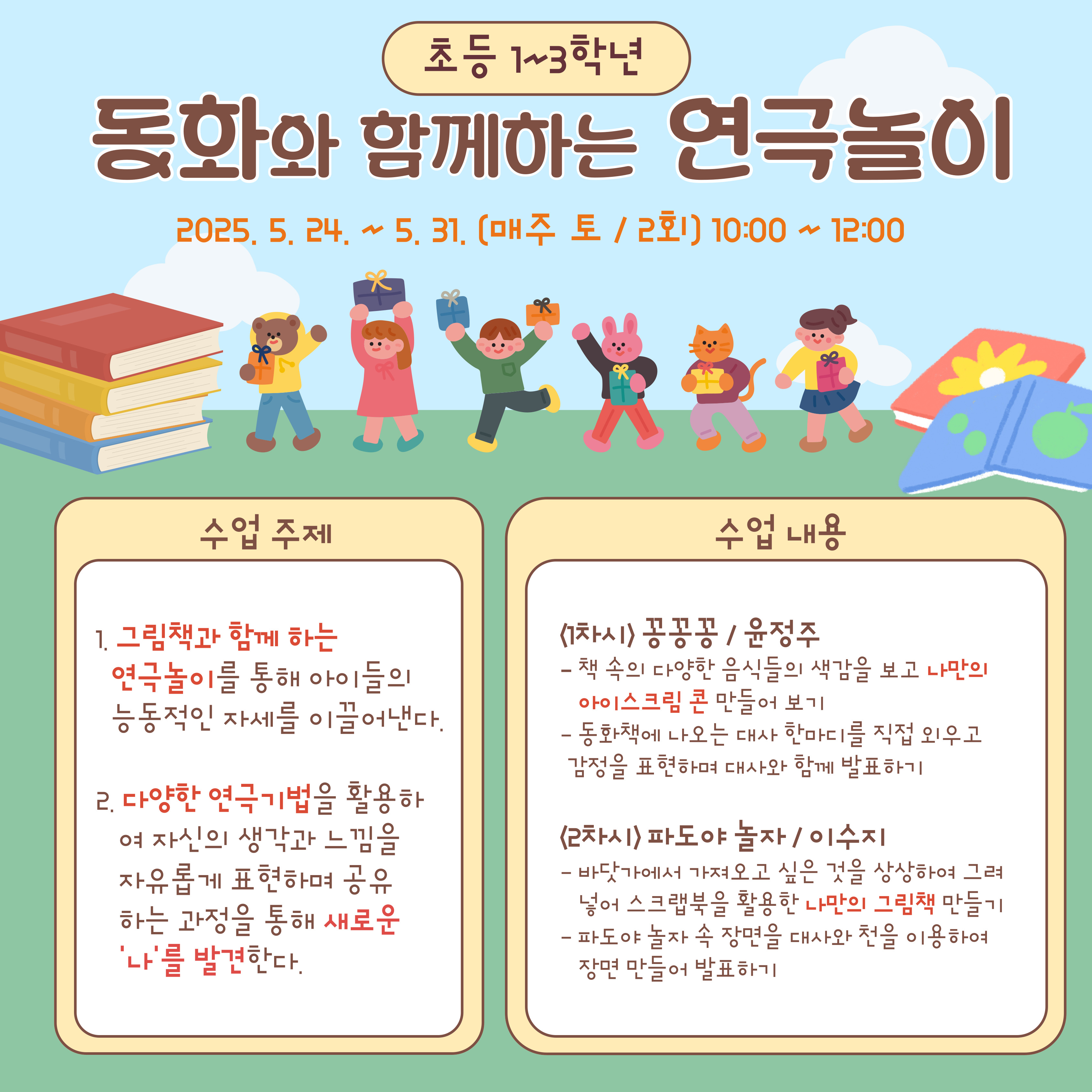 초등 1~3학년동화와 함께하는 연극 놀이2025.05.24 ~ 5. 31. (매주 토 / 2회) 10:00 ~ 12:00수업 주제그림책과 함께하는 연극 놀이를 통해 아이들의 능동적인 자세를 이끌어 낸다.다양한 연극 기법을 활용하여 자신의 생각과 느낌을 자유롭게 표현하며 공유하는 과정을 통해 새로운 '나'를 발견한다.수업 내용<1차시> 콩 콩 공 / 윤정 주책 속의 다양한 음식 들의 색깔 을 보고 나만 의 아이스크림 콘 만들어 보기동화 책 에 나오는 대사 한마디 를 직접 외우고 감정 을 표현 하여 대사 와 함께 발표 하기<2차시> 파도 야 놀자 / 이수지바닷가 가서 하고 싶은 것을 상상 하여 그려 넣어 스크랩북 을 활용한 나만 의 그림책 만들어 보기파도 야 놀자 속 장면 을 대사 와 챈트 를 이용 하여 장면 만들어 발표 하기