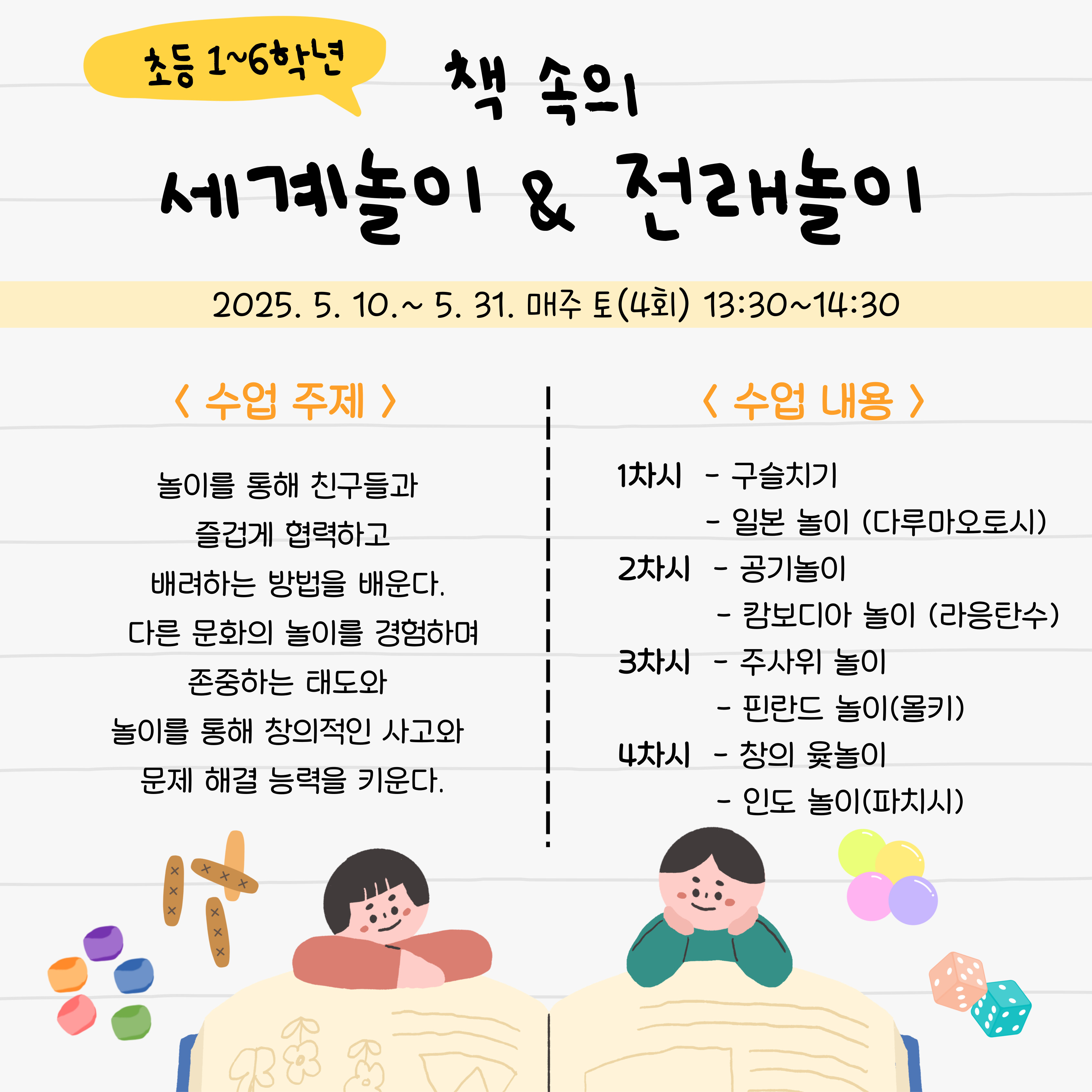 초등 1~6학년책 속의세계 놀이 & 전래 놀이2025.05.10.~ 5. 31. 매주 토 (4회) 13:30~14:30<수업 주제>놀이를 통해 친구들과 즐겁게 협력 하고 배려 하는 방법 을 배운다.다른 문화 의 놀이 를 경험 하며 존중 하는 태도 와 놀이 를 통해 창의적 인 사고 와 문제 해결 능력 을 키운다.<수업 내용>1차시 - 구슬치기일본 놀이 (다루마 오토시) 2차시 - 공기 놀이캄보디아 놀이 (라용 탄수) 3차시 - 주사위 놀이핀란드 놀이 (몰키) 4차시 - 창 의 윷 놀이인도 놀이 (파치시)
