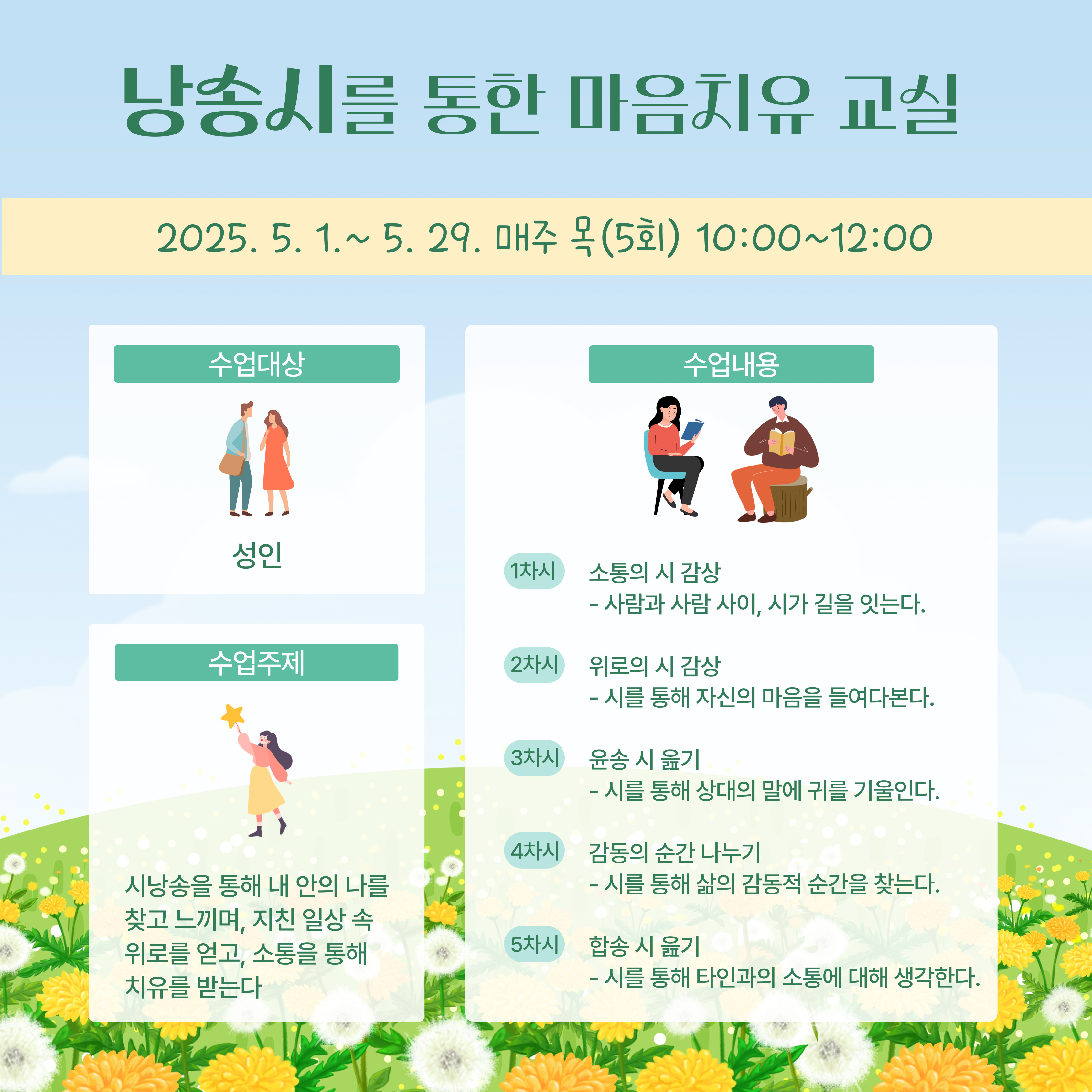 낭송 시 를 통한 마음 치유 교실2025.05.01.~ 5. 29. 매주 목 (5회) 10:00~12:00수업 대상: 성인수업 주제:시 낭송 을 통해 내 안의 나 를 찾고 느끼며, 지친 일상 속 위로 를 얻고, 소통 을 통해 치유 를 받는다.수업 내용:1차시 소통 의 시 감상사람 과 사람 사이, 시 가 길 을 잇는다.2차시 위로 의 시 감상시 를 통해 자신 의 마음 을 들여다 본다.3차시 위로 의 시 감상시 를 통해 상대 의 말 에 귀 를 기울인다.4차시 감동 의 순간 나누기시 를 통해 삶 의 감동적 인 순간 을 찾는다.5차시 합송 시 읽기시 를 통해 타인 과 의 소통 에 대해 생각 한다.