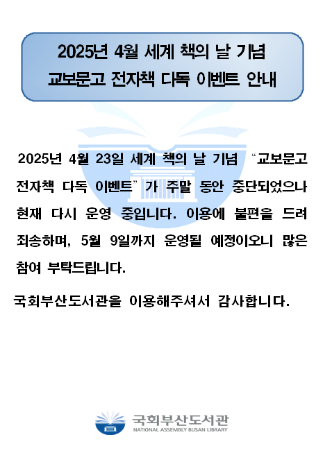 2025년 4월 세계 책 의 날 기념교보 문고 전자책 다독 이벤트 안내2025년 4월 23일 세계 책 의 날 기념 “교보 문고 전자책 다독 이벤트” 가 주말 동안 중단 되었으나 현재 다시 운영 중입니다. 이용 에 불편 을 드려 죄송 하며, 5월 9일 까지 운영 될 예정 이오니 많은 참여 부탁 드립니다.국회 부산 도서관 을 이용 해주셔서 감사 합니다.