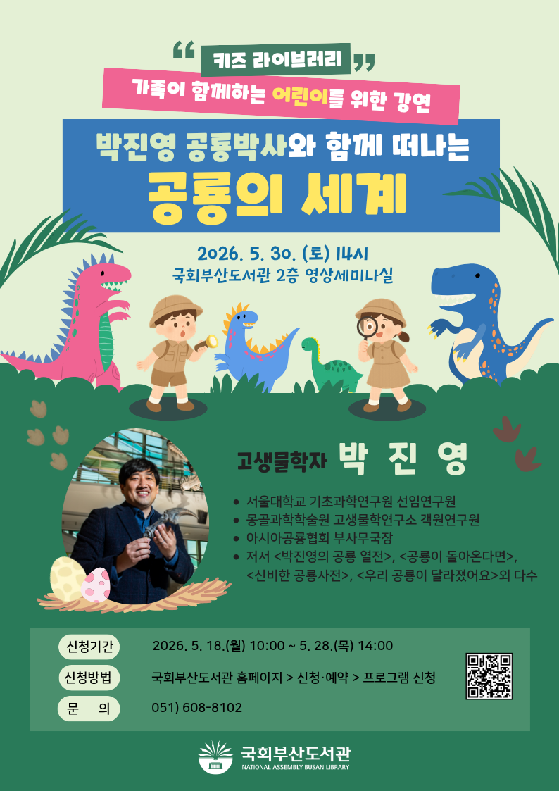 국회부산도서관 키즈 라이브러리 프로그램 안내 포스터.배경은 초록 계열. 중앙에 탐험복 차림의 어린이 두 명과 공룡들 일러스트.하단 좌측에 박진영 박사 사진 및 공룡 알 일러스트.제목: [키즈 라이브러리] 가족이 함께하는 어린이를 위한 강연박진영 공룡박사와 함께 떠나는 공룡의 세계일시: 2026. 5. 30.(토) 14시장소: 국회부산도서관 2층 영상세미나실강사: 고생물학자 박진영- 서울대학교 기초과학연구원 선임연구원- 몽골과학학술원 고생물학연구소 객원연구원- 아시아공룡협회 부사무국장- 저서: <박진영의 공룡 열전>, <공룡이 돌아온다면>,  <신비한 공룡사전>, <우리 공룡이 달라졌어요> 외 다수신청기간: 2026. 5. 18.(월) 10:00 ~ 5. 28.(목) 14:00신청방법: 국회부산도서관 홈페이지 > 신청·예약 > 프로그램 신청신청 QR코드: https://m.site.naver.com/1CqUd문의: 051) 608-8102하단에 국회부산도서관 로고.