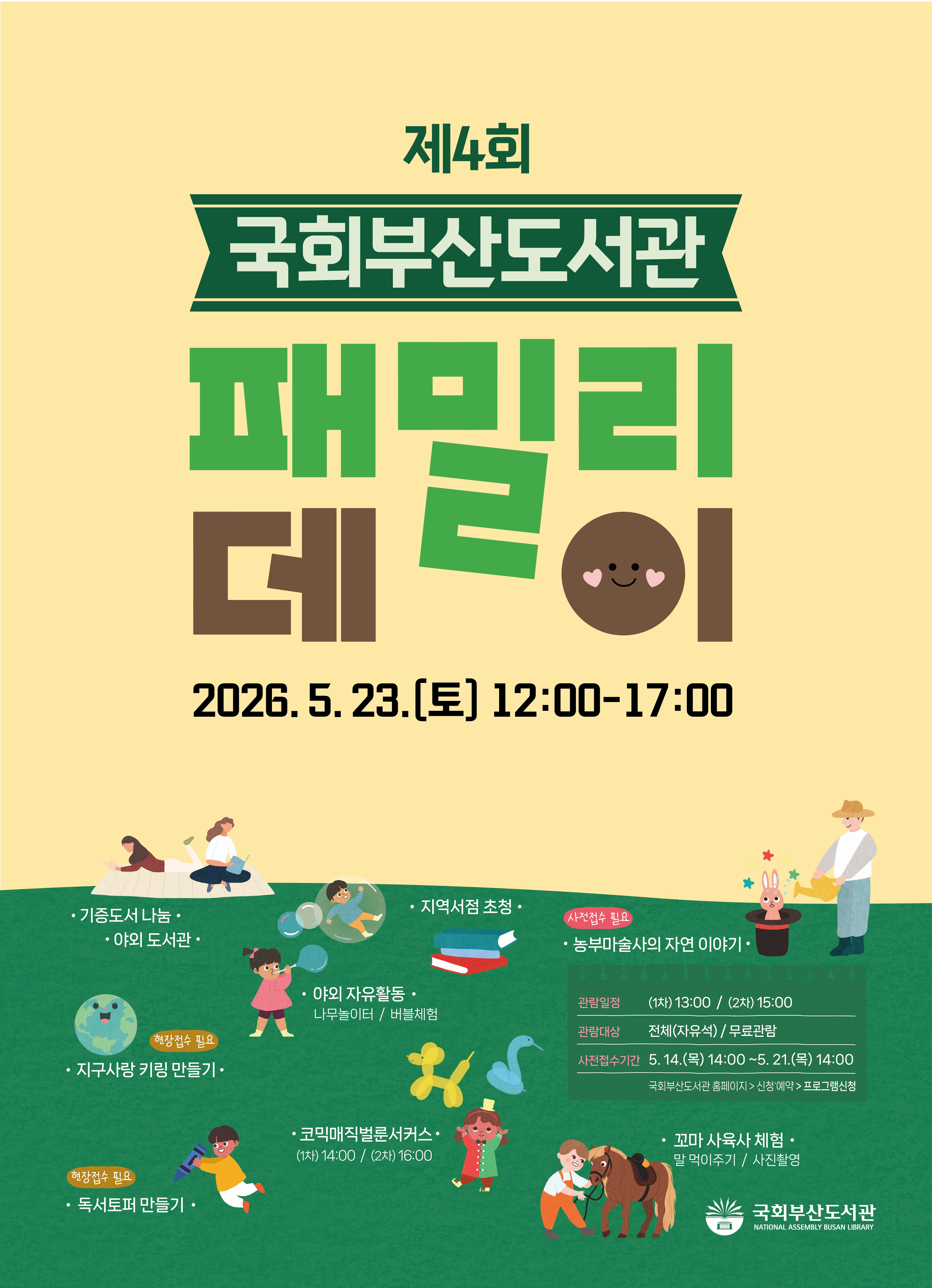 제4회 국회부산도서관 패밀리데이 안내 포스터. 연두색 배경에 어린이, 가족, 동물 등 다양한 일러스트 장식. (QR코드 없음)일시: 2026년 5월 23일(토) 12:00~17:00프로그램 안내:(사전접수 불필요)기증도서 나눔야외 도서관지역서점 초청야외 자유활동 (나무놀이터 / 버블체험)코믹매직벌룬서커스 (1차) 14:00 / (2차) 16:00꼬마 사육사 체험 (말 먹이주기 / 사진촬영)독서토퍼 만들기 (현장접수 필요)(현장접수 필요)지구사랑 키링 만들기(사전접수 필요) 농부마술사의 자연 이야기관람일정: (1차) 13:00 / (2차) 15:00관람대상: 전체(자유석) / 무료관람사전접수기간: 5월 14일(목) 14:00 ~ 5월 21일(목) 14:00접수방법: 국회부산도서관 홈페이지 > 신청·예약 > 프로그램 신청하단에 국회부산도서관(NATIONAL ASSEMBLY BUSAN LIBRARY) 로고 표시.