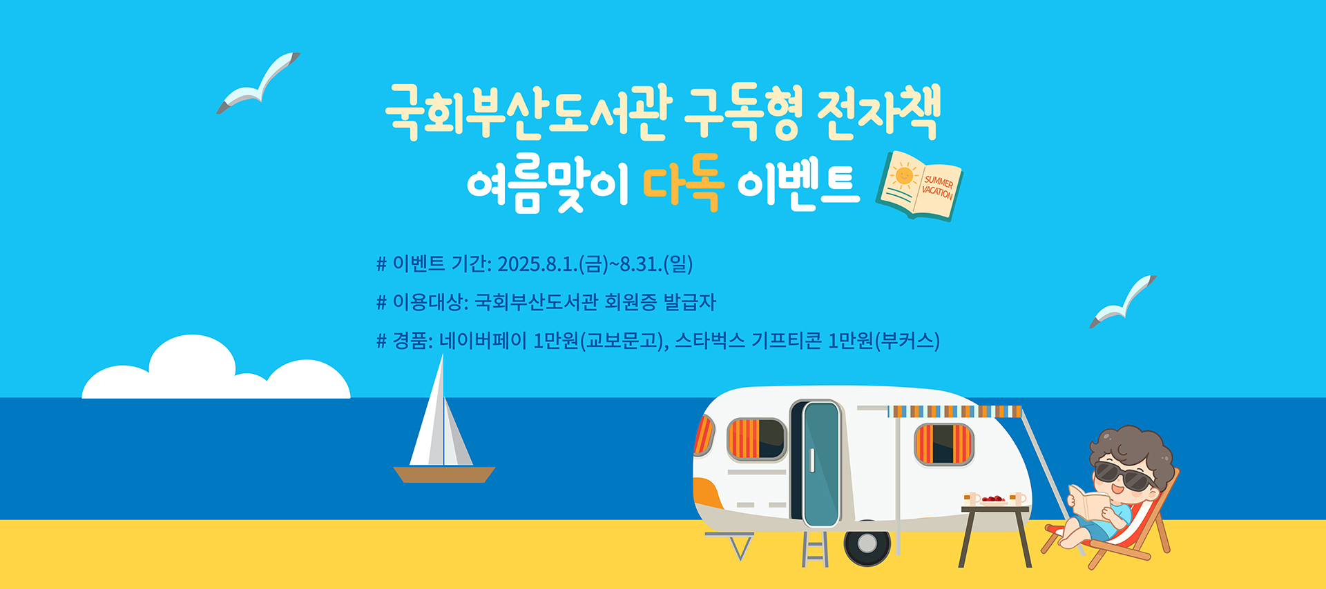 국회부산도서관 구독형 전자책 여름맞이 다독 이벤트 이벤트 기간: 2025년 8월 1일(금)~8월 31일(일) 이용대상: 국회부산도서관 회원증 발급자 경품: 네이버페이 1만원(교보문고), 스타벅스 기프티콘 1만원(부커스)
