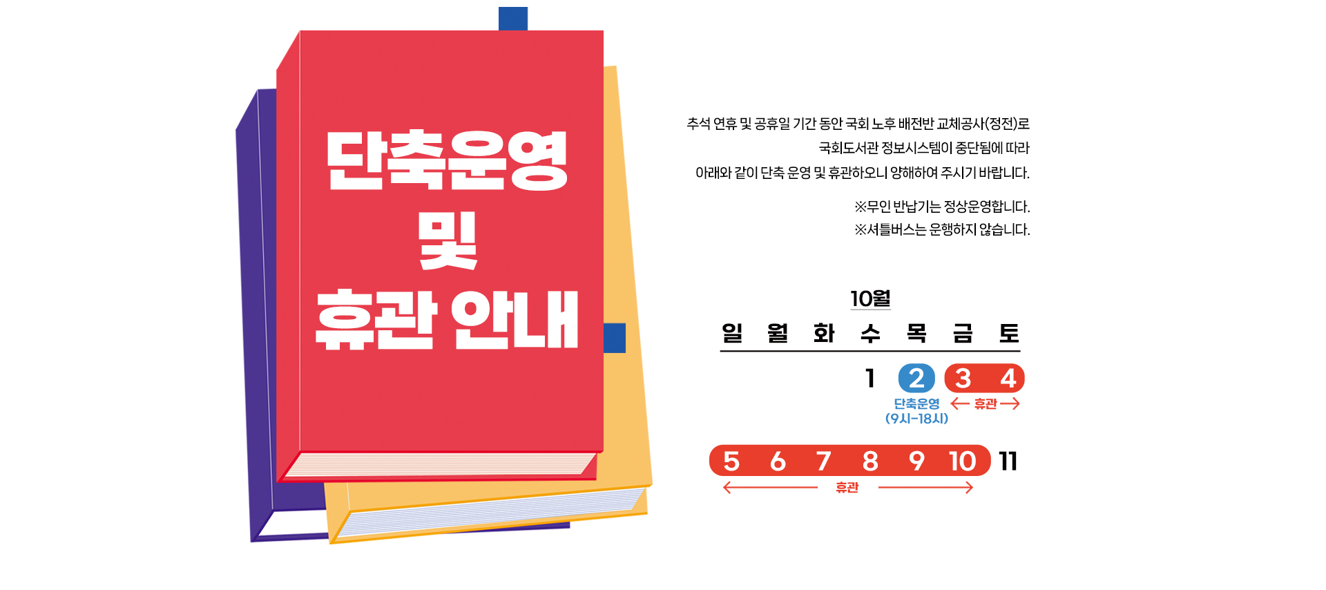 단축 운영 및 휴관 안내 추석 연휴 및 공휴일 기간 동안 국회 노후 배전반 교체공사(정전)로 국회도서관 정보시스템이 중단됨에 따라 아래와 같이 단축 운영 및 휴관하오니 양해하여 주시기 바랍니다. 무인반납기는 정상운영합니다. 셔틀버스는 운행하지 않습니다.