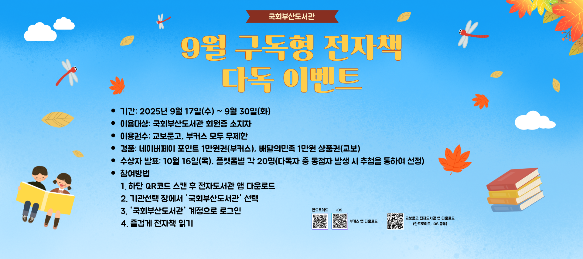 국회부산도서관 9월 구독형 전자책 다독 이벤트 기간: 2025년 9월 17일 수요일부터 9월 30일 화요일까지 이용대상: 국회부산도서관 회원증 소지자 이용권수: 교보문고, 부커스 모두 무제한 경품: 네이버 포인트 1만원권(부커스), 배달의민족 1만원 상품권(교보) 수상자발표: 10월 16일 목요일, 플랫폼별 각 20명(다독자 중 동점자 발생 시 추첨을 통하여 선정) 등