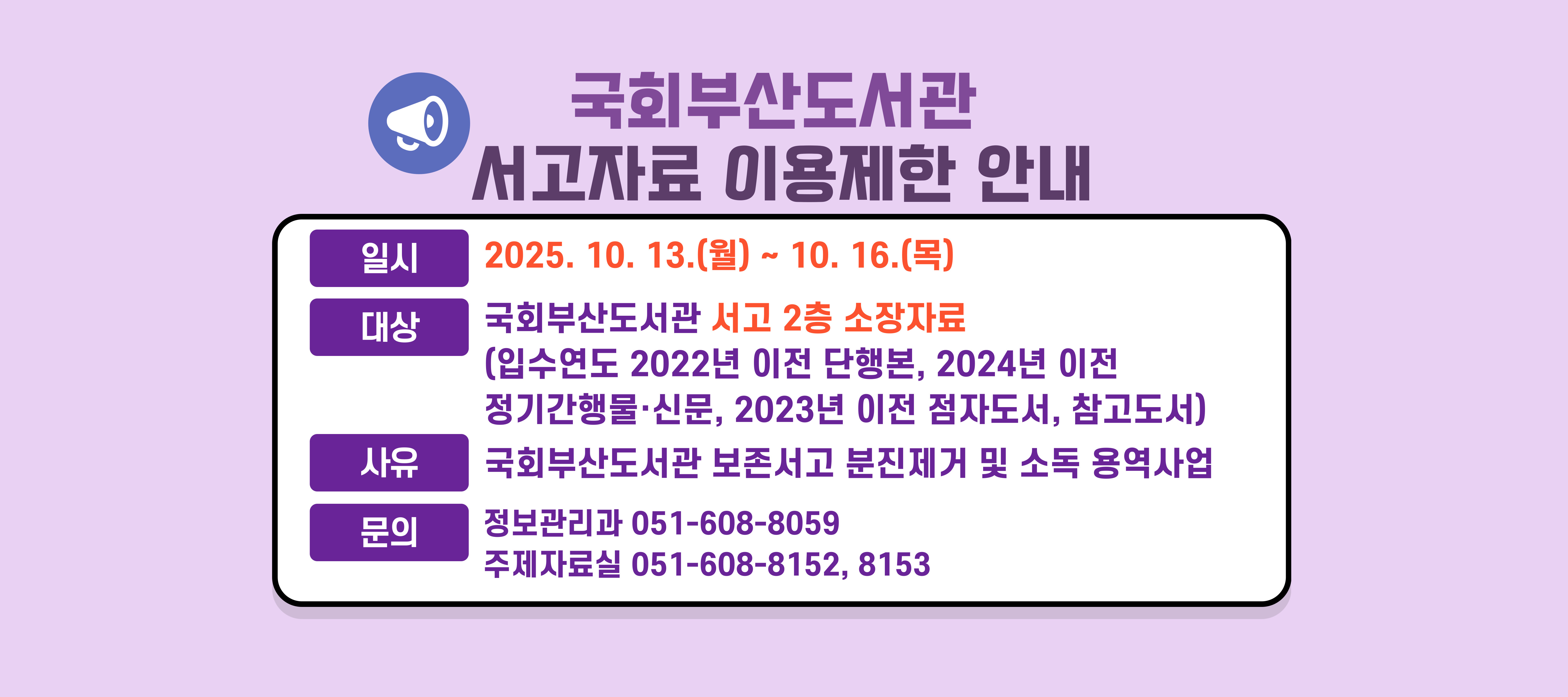 국회부산도서관 서고자료 이용제한 안내일시: 2025년 10월 13일(월) ~ 10월 19일(목)대상: 국회부산도서관 서고 2층 소장 자료 (입수연도 2022년 이전 단행본, 2024년 이전 정기간행물·신문, 2023년 이전 점자도서, 참고도서)문의: 정보관리과051-608-8059, 주제자료실 051-608-8152,8153