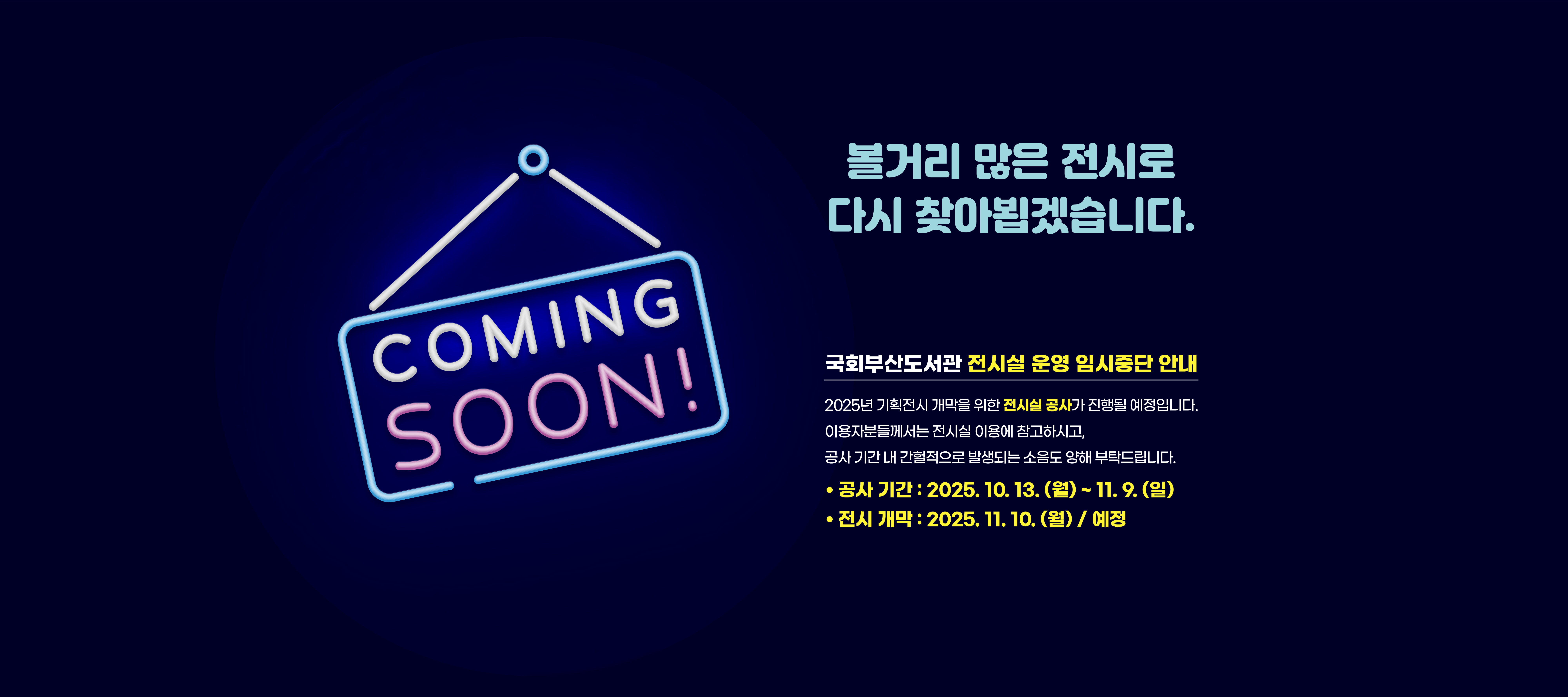 국회부산도서관 전시실 운영 임시중단 안내 2025년 기획전시 개막을 위한 전시실 공사가 진행될 예정입니다. 이용자분들께서는 전시실 이용에 참고하시고, 공사 기간 내 간헐적으로 발생되는 소음도 양해 부탁드립니다. 공사기간: 2025.10.13.(월)~11.9.(일) 전시개막: 2025.11.10.(월) 예정