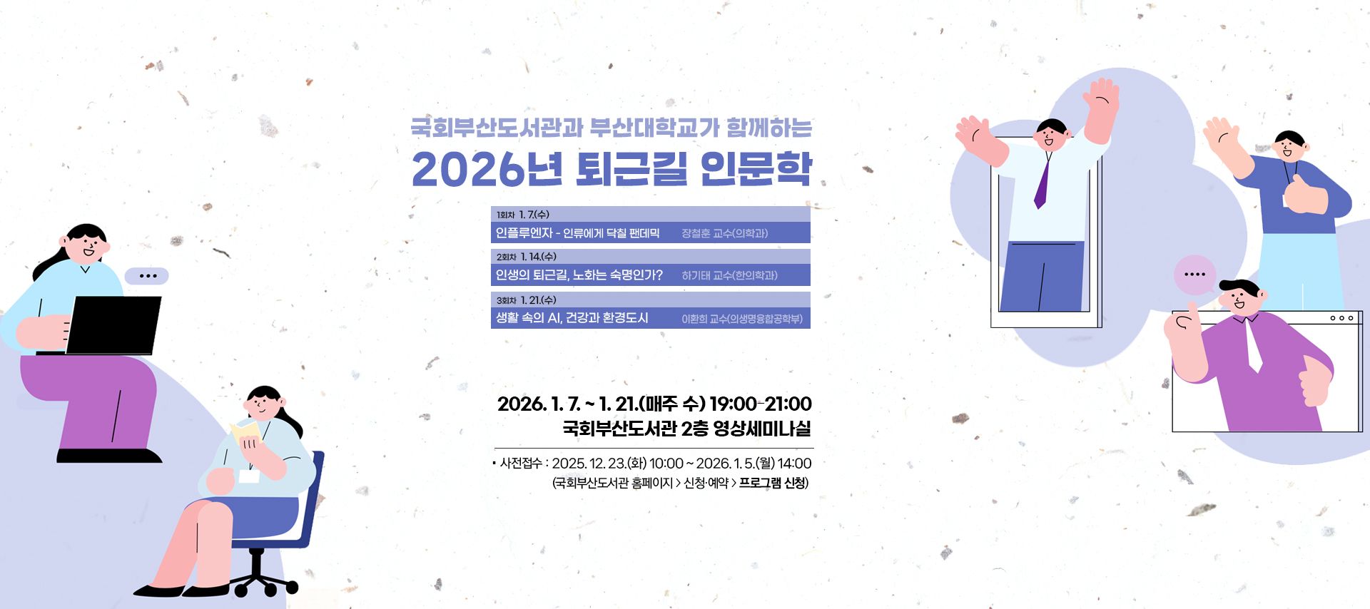 국회부산도서관과 부산대학교가 함께하는 2026년 퇴근길 인문학 2026.1.7.~1.21.(매주 수)19:00-21:00 국회부산도서관 2층 영상세미나실 사전접수: 2025.12.23.(화)10:00~2026.1.5.(월)14:00(국회부산도서관 홈페이지>신청예약>프로그램 신청)