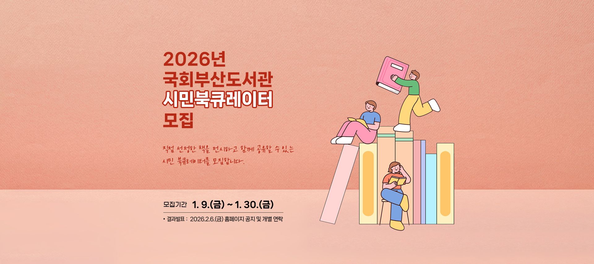 2026년 국회부산도서관 시민북큐레이터 모집 직접 선정한 책을 전시하고 함께 공유할 수 있는 시민 북큐레이터를 모집합니다. 모집기간 1.9.(금)~1.30.(금) 결과발표: 2026.2.6.(금) 홈페이지 공지 및 개별 연락