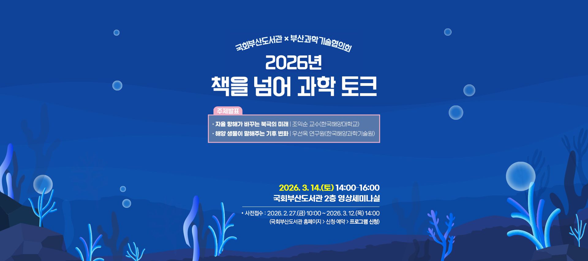 국회부산도서관 x 부산과학기술협의회 2026년 책을 넘어 과학 토크 주제발표: 자율 항해가 바꾸는 북극의 미래 조익순 교수(한국해양대학교) 해양 생물이 말해주는 기후 변화 우선옥 연구원(한국해양과학기술원) 2026.3.14.(토) 14:00-16:00 국회부산도서관 2층 영상세미나실 사전접수: 2026.2.27.(금) 10:00 ~2026.3.12.(목) 14:00 (국회부산도서관 홈페이지>신청예약>프로그램신청)
