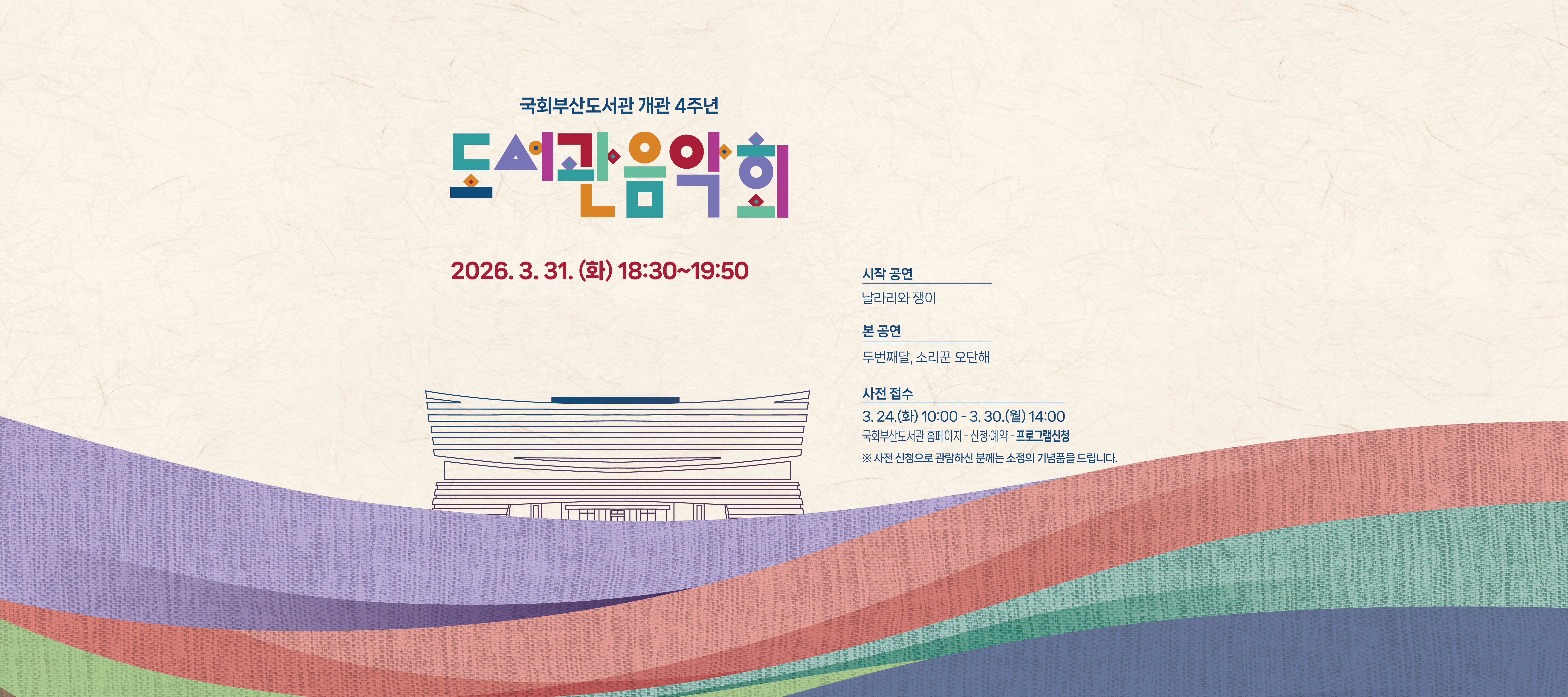 국회부산도서관 개관 4주년  도서관 음악회 2026.3.31.(화) 18:30~19:50 시작공연: 날라리와 쟁이 본 공연:두번째달, 소리꾼 오단해 사전 접수: 3.24(화)10:00~3.30.(월)14:00 국회부산도서관 홈페이지 - 신청예약- 프로그램신청 ※사전 신청으로 관람하신 분께는 소정의 기념품을 드립니다.