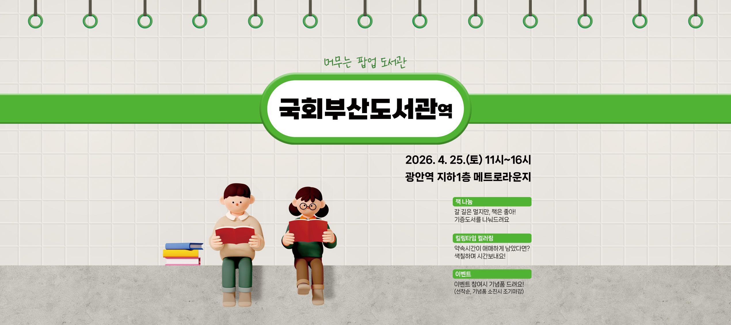 머무는 팝업 도서관 국회부산도서관역 2026.4.25.(토) 11시~16시 광안역 지하1층 메트로라운지 책나눔: 갈 길은 멀지만, 책은 좋아! 기증도서를 나눠드려요 킬링타임 컬러링: 약속시간이 애매하게 남았다면? 색칠하며 시간보내요! 이벤트: 이벤트 참여시 기념품 드려요! 선착순, 기념품 소진시 조기마감