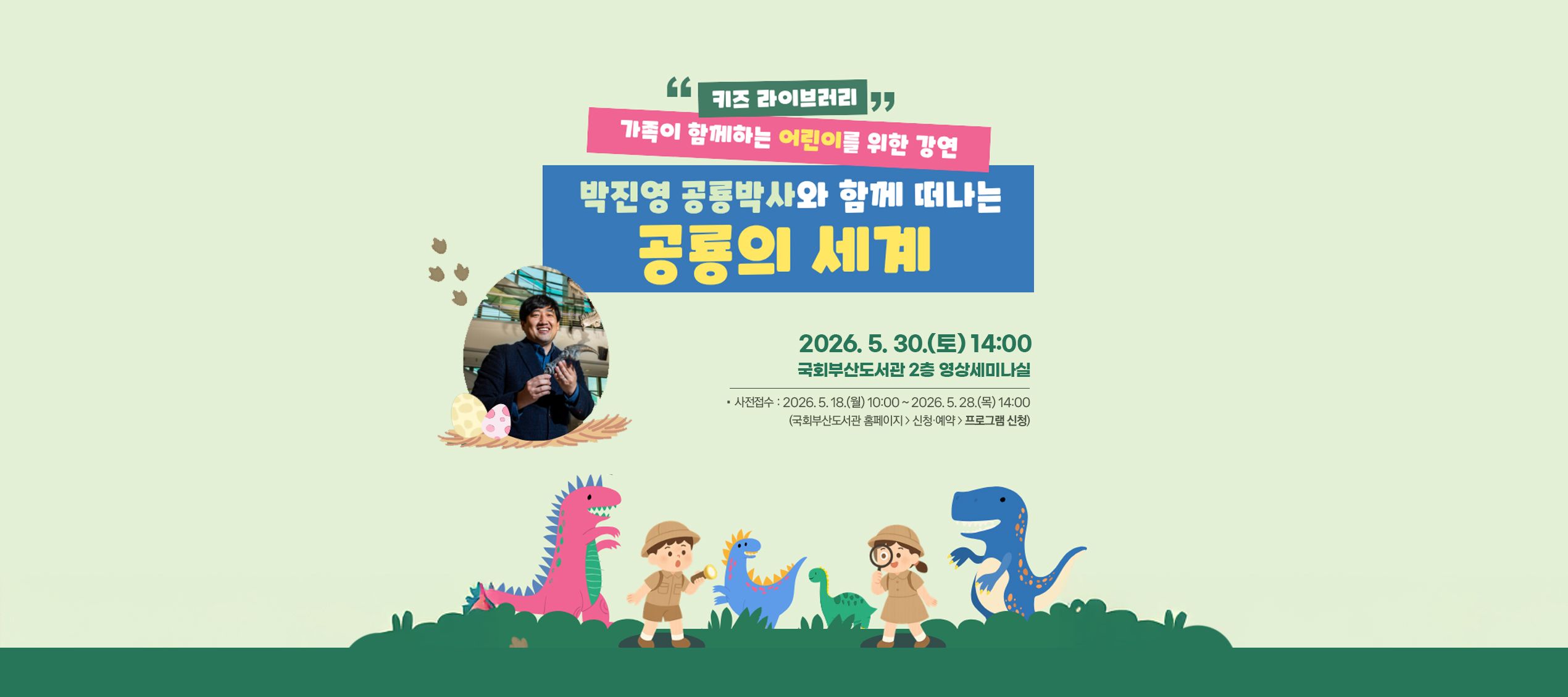 키즈 라이브러리 가족이 함께하는 어린이를 위한 강연 박진영 공룡박사와 함께 떠나는 공룡의 세계 2026년 5월 30일 토요일 14시 국회부산도서관 2층 영상세미나실 사전접수: 2026년 5월 18일 월요일 10시부터 2026년 5월 28일 목요일 14시까지 (국회부산도서관 홈페이지 > 신청예약 > 프로그램 신청)