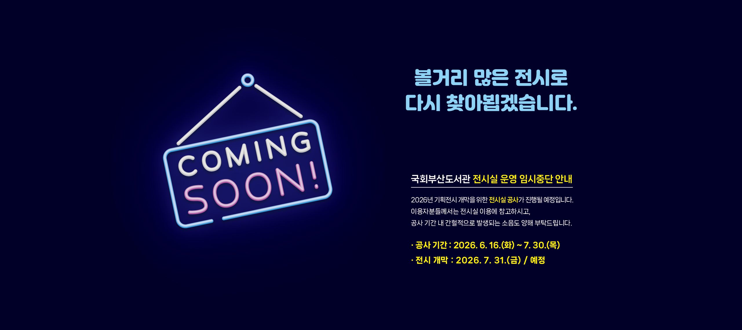 coming soon! 볼거리 많은 전시로 다시 찾아뵙겠습니다. 국회부산도서관 전시실 운영 임시중단 안내: 2026년 기획전시 개막을 위한 전시실 공사가 진행될 예정입니다. 이용자분들께서는 전시실 이용에 참고하시고, 공사 기간 내 간헐적으로 발생되는 소음도 양해 부탁드립니다. 공사시간: 2026년 6월 16일 화요일 부터 7월 30일 목요일 까지 전시개막: 2026년 7월 31일 금요일(예정)