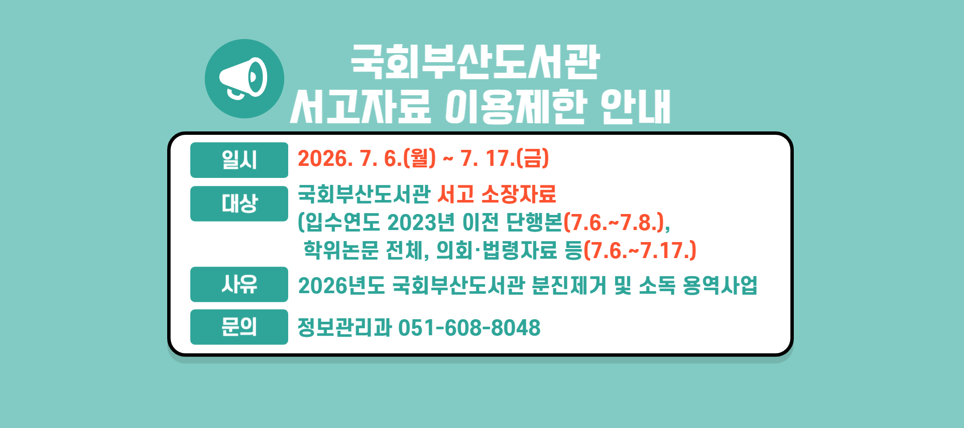 국회부산도서관 서고자료 이용제한 안내 일시: 2026.7.6.(월) 부터 7.17.(금) 까지, 대상: 국회부산도서관 서고 소장자료(입수연도 2023년 이전 단행본(7.6.~7.8.), 학위논문 전체, 의회법령자료 등(7.6.~7.17.), 사유: 2026년도 국회부산도서관 분진제거 및 소독 용역사업, 문의: 정보관리과 051-608-8048