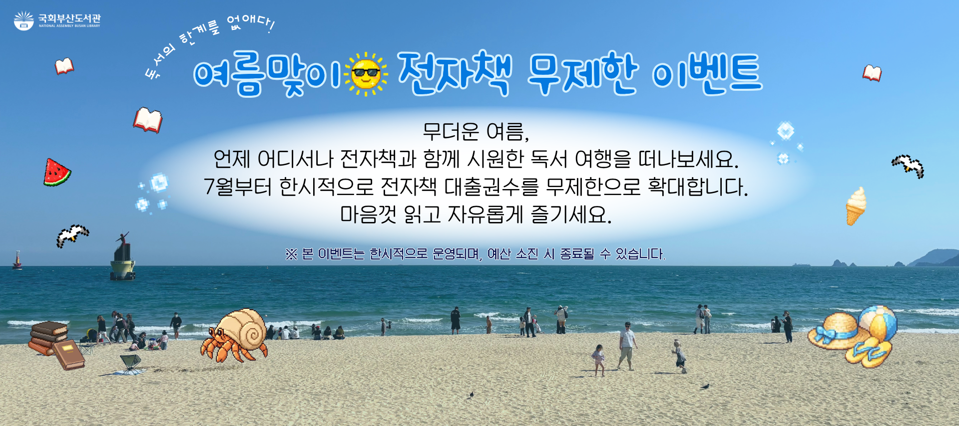 독서의 한계를 없애다! 여름맞이 전자책 무제한 이벤트 무더운 여름, 언제 어디서나 전자책과 함께 시원한 독서 여행을 떠나보세요. 7월부터 한시적으로 전자책 대출권수를 무제한으로 확대합니다. 마음껏 읽고 자유롭게 즐기세요. 본 이벤트는 한시적으로 운영되며, 예산 소진 시 종료될 수 있습니다.