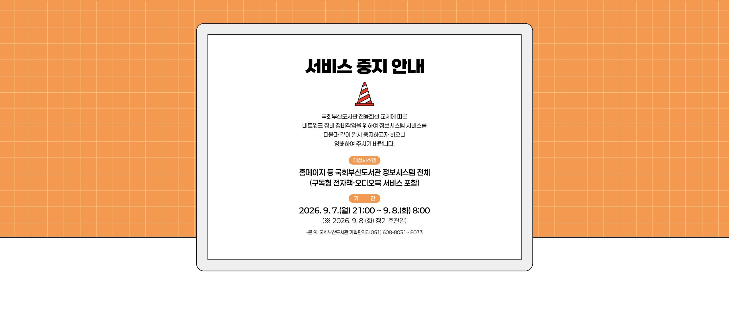 서비스 중지 안내 국회부산도서관 전용회선 교체에 따른 네트워크 장비 정비작업을 위하여 정보시스템 서비스를 다음과 같이 일시 중지하고자 하오니 양해하여 주시기 바랍니다. 대상시스템: 홈페이지 등 국회부산도서관 정보시스템 전체(구독형 전자책 오디오북 서비스 포함) 기간: 2026.9.7.(월) 21:00~9.8.(화) 8:00 (2026.9.8.(화) 정기 휴관일) 문의: 국회부산도서관 기획관리과 051.608.8031~8033