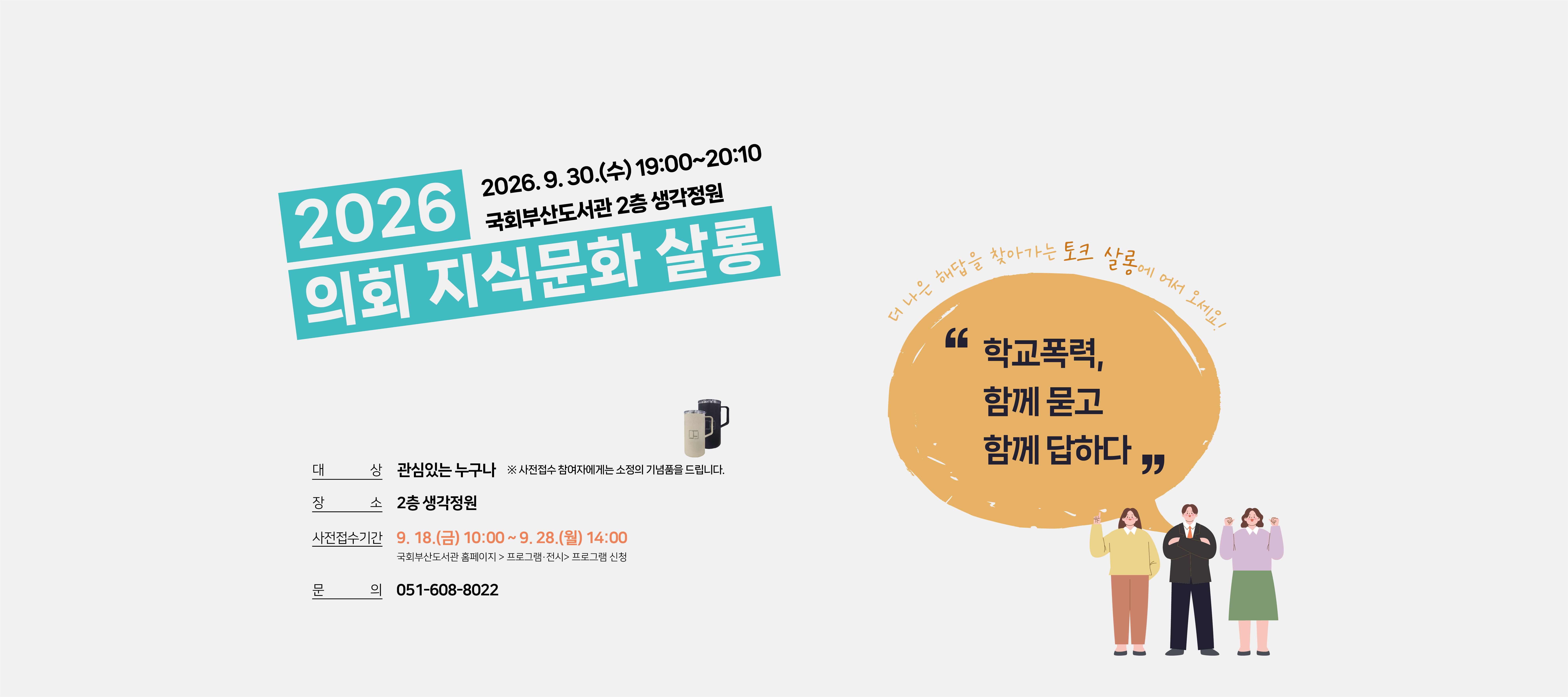 2026 의회 지식문화 살롱 2026.9.30.(수) 19:00~20:10 국회부산도서관 2층 생각정원 대상: 관심있는 누구나 ※사전접수 참여자에게는 소정의 기념품을 드립니다. 장소: 2층 생각정원 사전접수기간: 9.18.(금) 10시 부터 9.28.(월) 14시까지 국회부산도서관 홈페이지 > 프로그램 전시 > 프로그램 신청 문의: 051-608-8022 더 나은 해답을 찾아가는 토크 살롱에 어서 오세요! "학교폭력, 함께 묻고 함께 답하다"