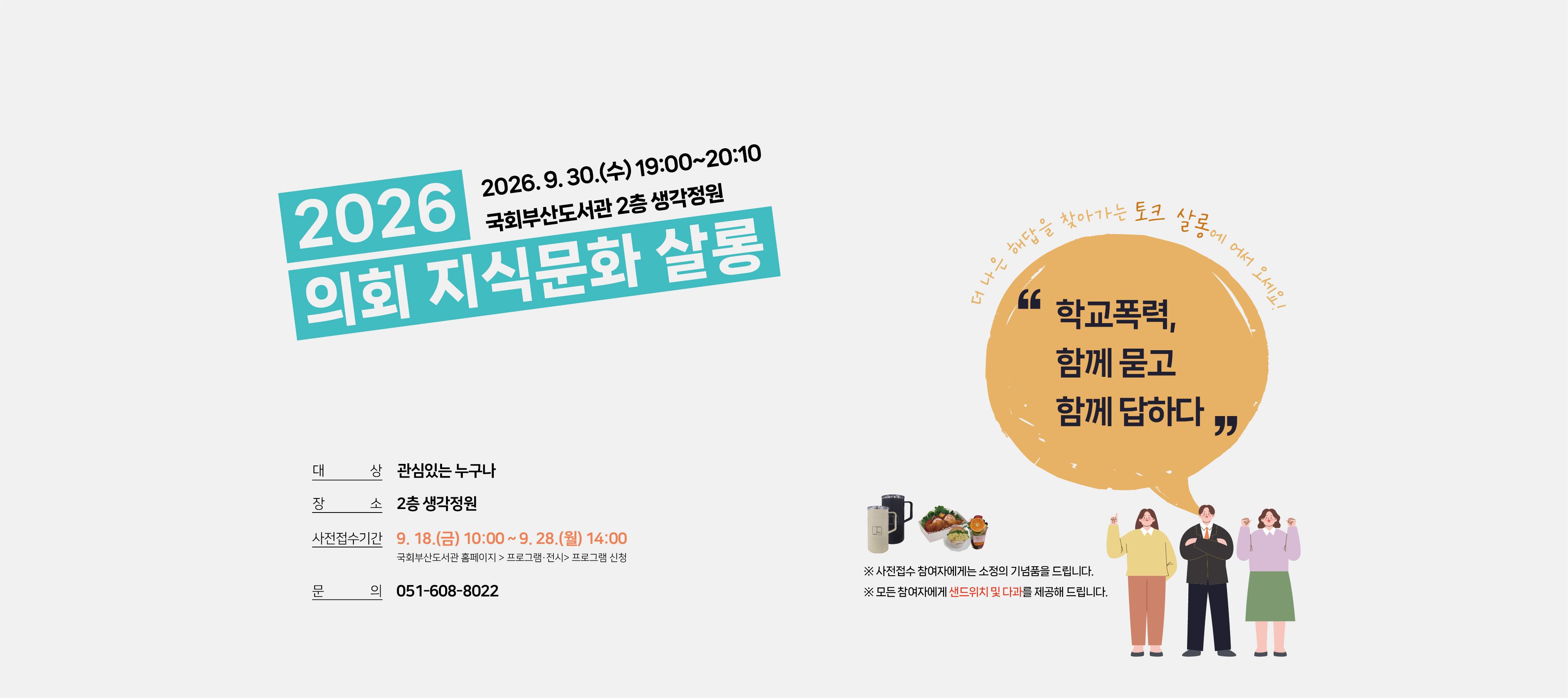 2026 의회 지식문화 살롱 2026.9.30.(수) 19:00~20:10 국회부산도서관 2층 생각정원 대상: 관심있는 누구나 ※사전접수 참여자에게는 소정의 기념품을 드립니다. 장소: 2층 생각정원 사전접수기간: 9.18.(금) 10시 부터 9.28.(월) 14시까지 국회부산도서관 홈페이지 > 프로그램 전시 > 프로그램 신청 문의: 051-608-8022 더 나은 해답을 찾아가는 토크 살롱에 어서 오세요! "학교폭력, 함께 묻고 함께 답하다"