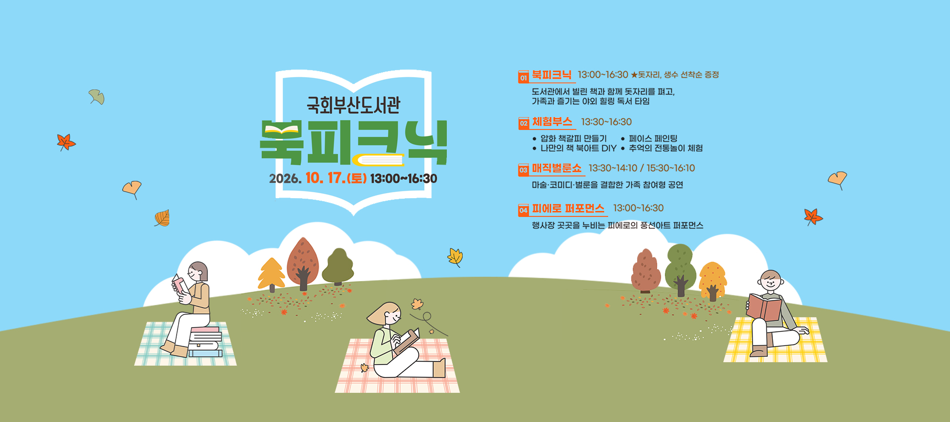 국회부산도서관 북피크닉 2026.10.17.(토) 오후1시부터 4시30분까지 1. 북피크닉(오후1시~4시30분) 도서관에서 빌린 책과 함께 돗자리를 펴고, 가족과 즐기는 야외 힐링 독서 타임 *돗자리, 생수 선착순 증정 2. 체험부스(오후1시30분~4시30분) 압화 책갈피 만들기, 페이스 페인팅, 나만의 책 북아트DIY, 추억의 전통놀이 체험 3. 매직벌룬쇼(오후1시30분~2시10분/오후3시30분~4시10분) 마술,코미디,벌룬을 결합한 가족 참여형 공연 4. 피에로 퍼포먼스(오후1시~4시30분) 행사장 곳곳을 누비는 피에로의 풍선아트 퍼포먼스